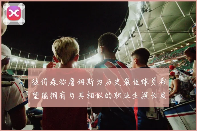 彼得森称詹姆斯为历史最佳球员希望能拥有与其相似的职业生涯长度