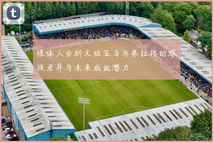 媒体人分析文班亚马与弗拉格的球技差异与未来成就潜力