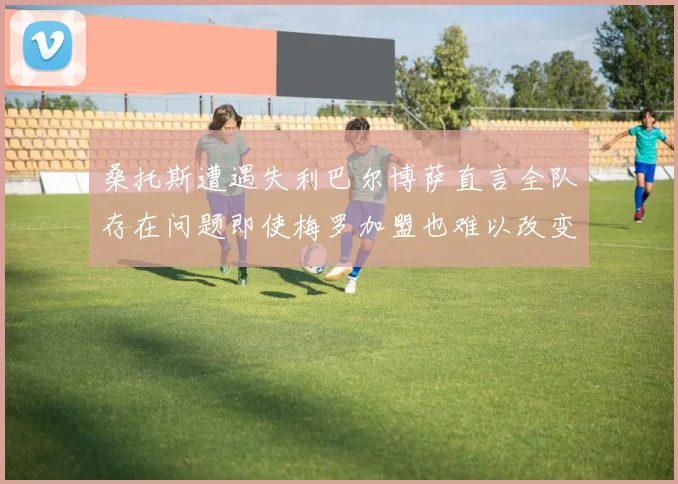 桑托斯遭遇失利巴尔博萨直言全队存在问题即使梅罗加盟也难以改变