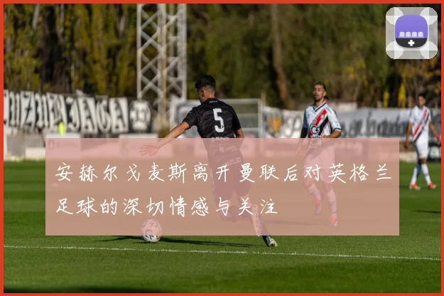 安赫尔戈麦斯离开曼联后对英格兰足球的深切情感与关注