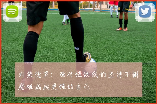 利桑德罗：面对强敌我们坚持不懈磨难成就更强的自己