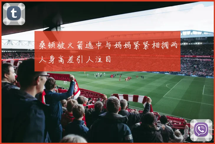 桑顿被火箭选中与妈妈紧紧相拥两人身高差引人注目