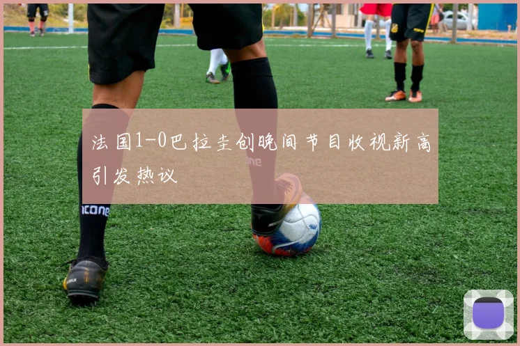 法国1-0巴拉圭创晚间节目收视新高引发热议