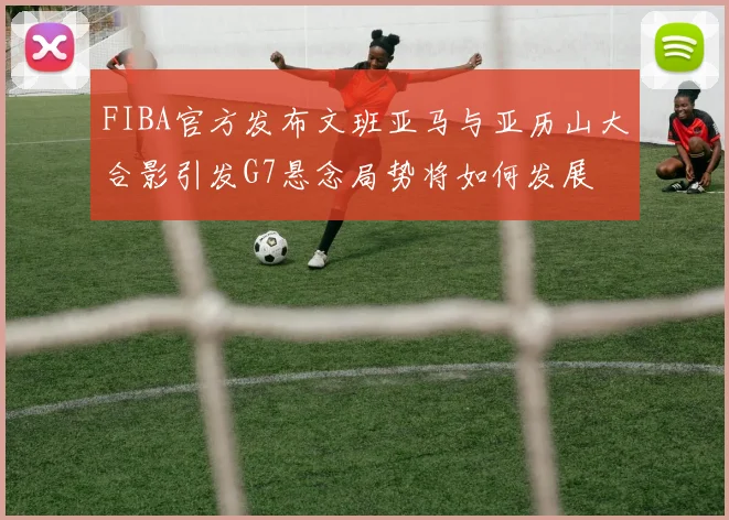 FIBA官方发布文班亚马与亚历山大合影引发G7悬念局势将如何发展