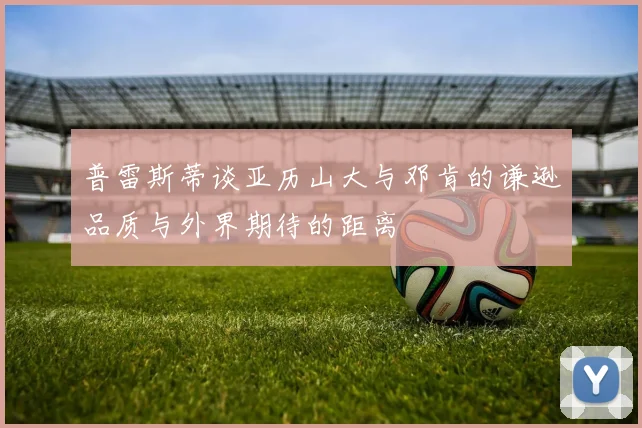 普雷斯蒂谈亚历山大与邓肯的谦逊品质与外界期待的距离