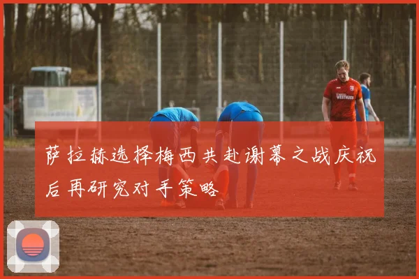 萨拉赫选择梅西共赴谢幕之战庆祝后再研究对手策略