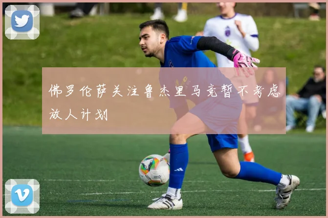 佛罗伦萨关注鲁杰里马竞暂不考虑放人计划