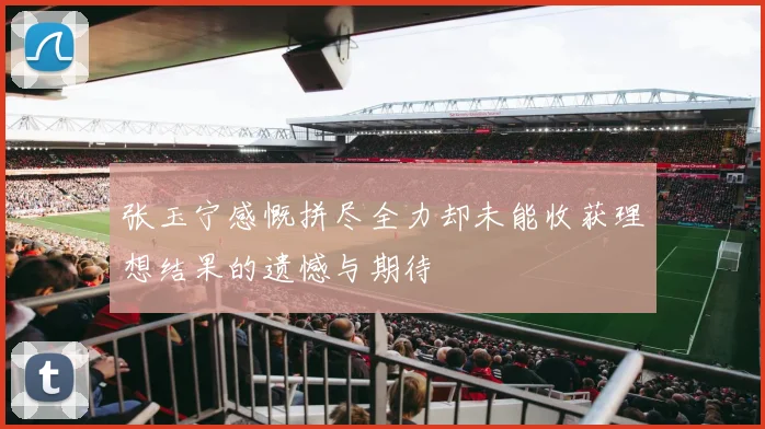 张玉宁感慨拼尽全力却未能收获理想结果的遗憾与期待