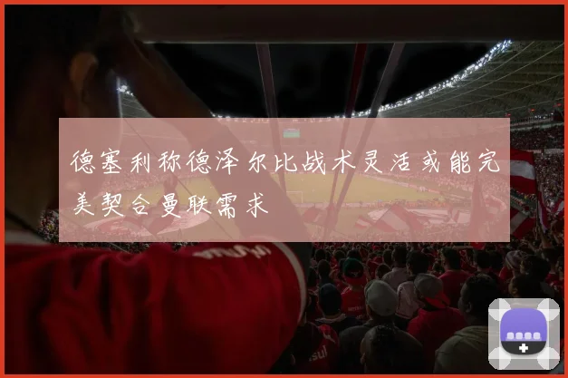 德塞利称德泽尔比战术灵活或能完美契合曼联需求