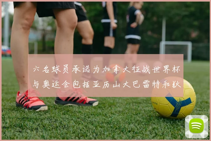 六名球员承诺为加拿大征战世界杯与奥运会包括亚历山大巴雷特和狄龙在内