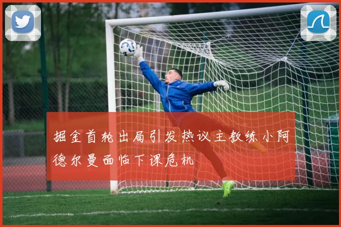掘金首轮出局引发热议主教练小阿德尔曼面临下课危机