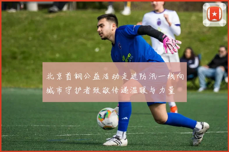 北京首钢公益活动走进防汛一线向城市守护者致敬传递温暖与力量