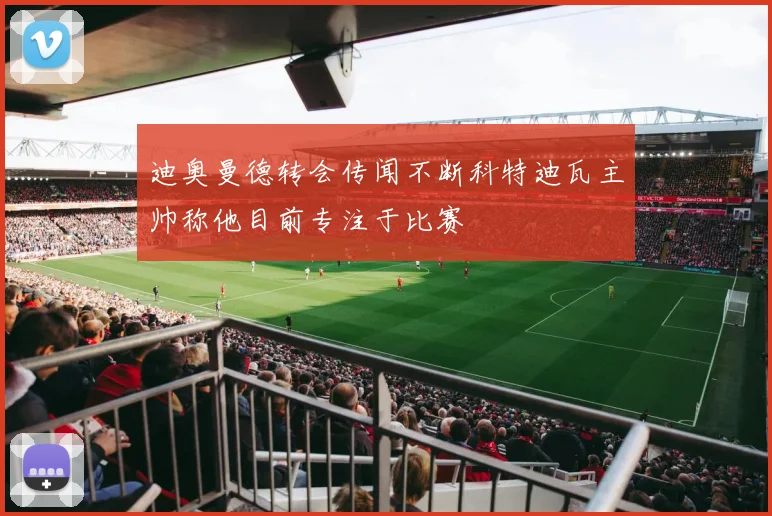迪奥曼德转会传闻不断科特迪瓦主帅称他目前专注于比赛