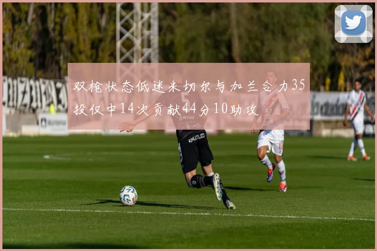 双枪状态低迷米切尔与加兰合力35投仅中14次贡献44分10助攻