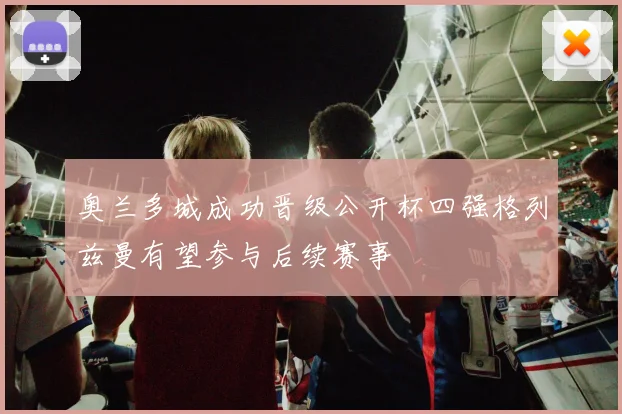 奥兰多城成功晋级公开杯四强格列兹曼有望参与后续赛事
