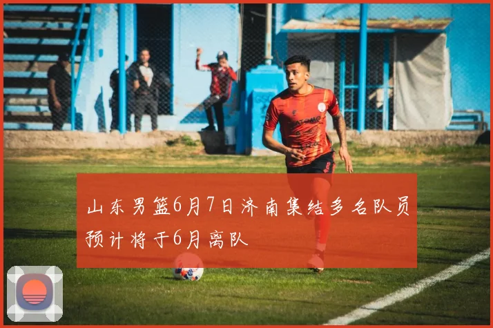 山东男篮6月7日济南集结多名队员预计将于6月离队