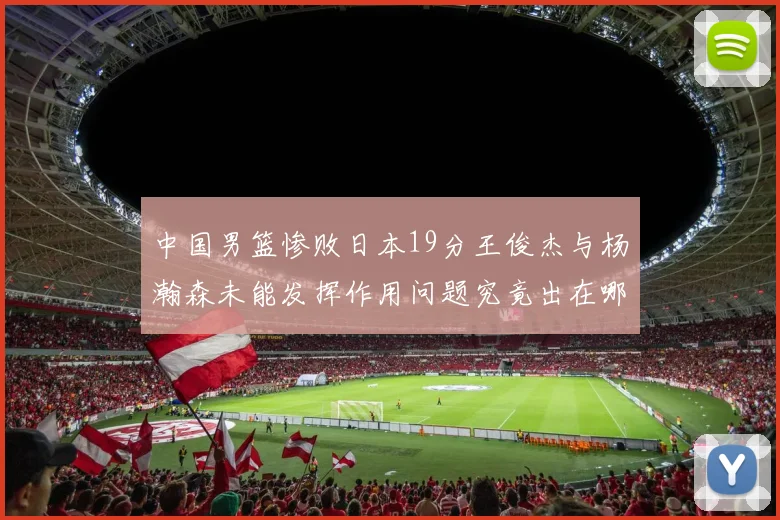 中国男篮惨败日本19分王俊杰与杨瀚森未能发挥作用问题究竟出在哪儿