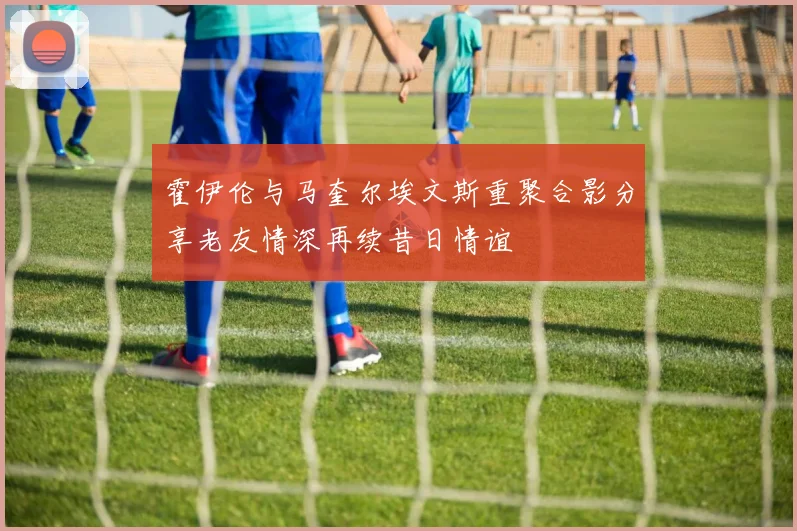 霍伊伦与马奎尔埃文斯重聚合影分享老友情深再续昔日情谊